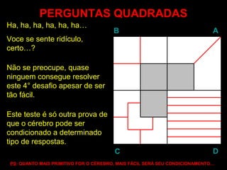 PERGUNTAS QUADRADASPERGUNTAS QUADRADAS
Ha, ha, ha, ha, ha, ha…
Voce se sente ridículo,
certo…?
Não se preocupe, quase
ninguem consegue resolver
este 4° desafio apesar de ser
tão fácil.
Este teste é só outra prova de
que o cérebro pode ser
condicionado a determinado
tipo de respostas.
BB AA
DDCC
PSPS: QUANTO MAIS PRIMITIVO FOR O CÉREBRO, MAIS FÁCIL SERÁ SEU CONDICIONAMENTO…
 