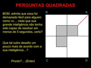 BB AA
DDCC
PERGUNTAS QUADRADASPERGUNTAS QUADRADAS
BOM, admita que essa foi
demasiado fácil para alguem
como vc… nada que sua
grande inteligência não tenha
sido capaz de resolver em
menos de 5 segundos, certo?
Que tal outro desafio um
pouco mais de acordo com a
sua inteligência…?
Pronto?… (EnterEnter)
 