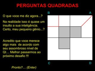 PERGUNTAS QUADRADASPERGUNTAS QUADRADAS
BB AA
DDCC
O que voce me diz agora...?
Na realidade isso é quase um
insulto a sua inteligência.
Certo, meu pequeno gênio...?
Acredito que voce merece
algo mais de acordo com
seu assombroso nível de
QI… Melhor passarmos ao
próximo desafio !!!
Pronto?… (EnterEnter)
 