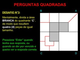 PERGUNTAS QUADRADASPERGUNTAS QUADRADAS
DESAFIO N°3:
Mentalmente, divida a área
BRANCA do quadrante “C”,
de modo que resultem
quatro (4) peças de igual
tamanho.
Pressione “EnterEnter” quando
tenha sua resposta, ou
quando se der por vencido e
queira ver a resposta correta.
BB AA
DDCC
 