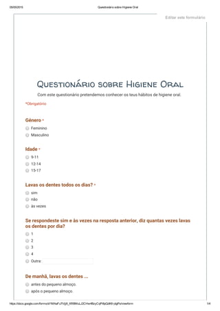 05/05/2015 Questionário sobre Higiene Oral
https://docs.google.com/forms/d/1MAaFu7iVjj6_XRBMuLJ2CHw4BzyCqPi8pQdK6­jdgPo/viewform 1/4
Questionário sobre Higiene Oral
Com este questionário pretendemos conhecer os teus hábitos de higiene oral.
*Obrigatório
Género *
Feminino
Masculino
Idade *
9-11
12-14
15-17
Lavas os dentes todos os dias? *
sim
não
às vezes
Se respondeste sim e às vezes na resposta anterior, diz quantas vezes lavas
os dentes por dia?
1
2
3
4
Outra:
De manhã, lavas os dentes ...
antes do pequeno almoço.
após o pequeno almoço.
Editar este formulário
 
