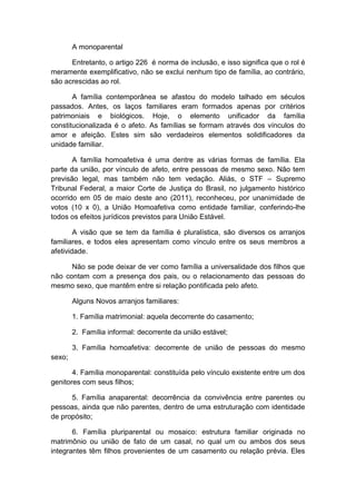 A monoparental
Entretanto, o artigo 226 é norma de inclusão, e isso significa que o rol é
meramente exemplificativo, não se exclui nenhum tipo de família, ao contrário,
são acrescidas ao rol.
A família contemporânea se afastou do modelo talhado em séculos
passados. Antes, os laços familiares eram formados apenas por critérios
patrimoniais e biológicos. Hoje, o elemento unificador da família
constitucionalizada é o afeto. As famílias se formam através dos vínculos do
amor e afeição. Estes sim são verdadeiros elementos solidificadores da
unidade familiar.
A família homoafetiva é uma dentre as várias formas de família. Ela
parte da união, por vínculo de afeto, entre pessoas de mesmo sexo. Não tem
previsão legal, mas também não tem vedação. Aliás, o STF – Supremo
Tribunal Federal, a maior Corte de Justiça do Brasil, no julgamento histórico
ocorrido em 05 de maio deste ano (2011), reconheceu, por unanimidade de
votos (10 x 0), a União Homoafetiva como entidade familiar, conferindo-lhe
todos os efeitos jurídicos previstos para União Estável.
A visão que se tem da família é pluralística, são diversos os arranjos
familiares, e todos eles apresentam como vínculo entre os seus membros a
afetividade.
Não se pode deixar de ver como família a universalidade dos filhos que
não contam com a presença dos pais, ou o relacionamento das pessoas do
mesmo sexo, que mantêm entre si relação pontificada pelo afeto.
Alguns Novos arranjos familiares:
1. Família matrimonial: aquela decorrente do casamento;
2. Família informal: decorrente da união estável;
3. Família homoafetiva: decorrente de união de pessoas do mesmo
sexo;
4. Família monoparental: constituída pelo vínculo existente entre um dos
genitores com seus filhos;
5. Família anaparental: decorrência da convivência entre parentes ou
pessoas, ainda que não parentes, dentro de uma estruturação com identidade
de propósito;
6. Família pluriparental ou mosaico: estrutura familiar originada no
matrimônio ou união de fato de um casal, no qual um ou ambos dos seus
integrantes têm filhos provenientes de um casamento ou relação prévia. Eles
 