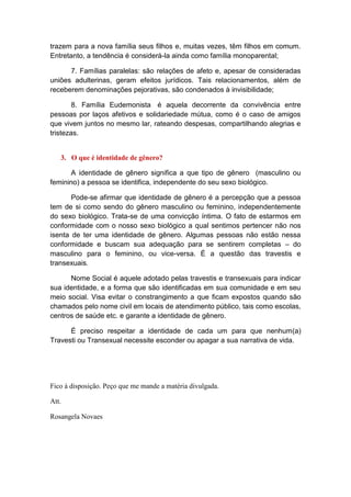 trazem para a nova família seus filhos e, muitas vezes, têm filhos em comum.
Entretanto, a tendência é considerá-la ainda como família monoparental;
7. Famílias paralelas: são relações de afeto e, apesar de consideradas
uniões adulterinas, geram efeitos jurídicos. Tais relacionamentos, além de
receberem denominações pejorativas, são condenados à invisibilidade;
8. Família Eudemonista é aquela decorrente da convivência entre
pessoas por laços afetivos e solidariedade mútua, como é o caso de amigos
que vivem juntos no mesmo lar, rateando despesas, compartilhando alegrias e
tristezas.
3. O que é identidade de gênero?
A identidade de gênero significa a que tipo de gênero (masculino ou
feminino) a pessoa se identifica, independente do seu sexo biológico.
Pode-se afirmar que identidade de gênero é a percepção que a pessoa
tem de si como sendo do gênero masculino ou feminino, independentemente
do sexo biológico. Trata-se de uma convicção íntima. O fato de estarmos em
conformidade com o nosso sexo biológico a qual sentimos pertencer não nos
isenta de ter uma identidade de gênero. Algumas pessoas não estão nessa
conformidade e buscam sua adequação para se sentirem completas – do
masculino para o feminino, ou vice-versa. É a questão das travestis e
transexuais.
Nome Social é aquele adotado pelas travestis e transexuais para indicar
sua identidade, e a forma que são identificadas em sua comunidade e em seu
meio social. Visa evitar o constrangimento a que ficam expostos quando são
chamados pelo nome civil em locais de atendimento público, tais como escolas,
centros de saúde etc. e garante a identidade de gênero.
É preciso respeitar a identidade de cada um para que nenhum(a)
Travesti ou Transexual necessite esconder ou apagar a sua narrativa de vida.
Fico à disposição. Peço que me mande a matéria divulgada.
Att.
Rosangela Novaes
 