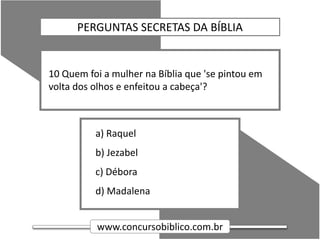 www.concursobiblico.com.br
a) Raquel
b) Jezabel
c) Débora
d) Madalena
10 Quem foi a mulher na Bíblia que 'se pintou em
volta dos olhos e enfeitou a cabeça'?
PERGUNTAS SECRETAS DA BÍBLIA
 