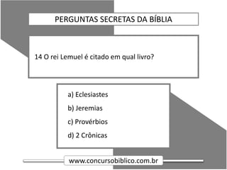 www.concursobiblico.com.br
a) Eclesiastes
b) Jeremias
c) Provérbios
d) 2 Crônicas
14 O rei Lemuel é citado em qual livro?
PERGUNTAS SECRETAS DA BÍBLIA
 