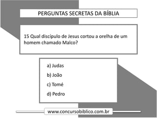 www.concursobiblico.com.br
a) Judas
b) João
c) Tomé
d) Pedro
15 Qual discípulo de Jesus cortou a orelha de um
homem chamado Malco?
PERGUNTAS SECRETAS DA BÍBLIA
 