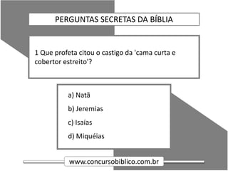 www.concursobiblico.com.br
a) Natã
b) Jeremias
c) Isaías
d) Miquéias
1 Que profeta citou o castigo da 'cama curta e
cobertor estreito'?
PERGUNTAS SECRETAS DA BÍBLIA
 