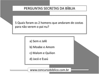 www.concursobiblico.com.br
a) Sem e Jafé
b) Moabe e Amom
c) Malom e Quilion
d) Jacó e Esaú
5 Quais foram os 2 homens que andaram de costas
para não verem o pai nu?
PERGUNTAS SECRETAS DA BÍBLIA
 