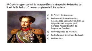 5ª-O personagem central da independência da República Federativa do 
Brasil foi D. Pedro I. O nome completo de D. Pedro I era: 
a) D. Pedro I de Alcântara. 
b) Pedro de Alcântara Francisco 
Antônio João Carlos Xavier de Paula 
Miguel Rafael Joaquim José 
Gonzaga Pascoal Serafim de 
Bragança e Bourbon. 
c) Pedro Segundo de Alcântara. 
d) Pedro Pascoal Serafim de Portugal. 
e) Pedro Cabral. 
 