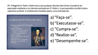 6ª- O Regente D. Pedro I determinou que qualquer decreto das Cortes só poderia ser 
executado mediante a um decreto assinado por D. Pedro I, o que equivalia a conferir plena 
soberania ao Brasil. A medida teve imediato apoio, e era chamado de: 
a) “Faça-se”. 
b)“Executasse-se”. 
c) "Cumpra-se”. 
d)“Realize-se”. 
e) “Desempenhe-se”. 
 