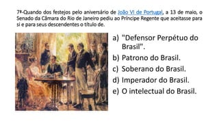 7ª-Quando dos festejos pelo aniversário de João VI de Portugal, a 13 de maio, o 
Senado da Câmara do Rio de Janeiro pediu ao Príncipe Regente que aceitasse para 
si e para seus descendentes o título de. 
a) "Defensor Perpétuo do 
Brasil". 
b) Patrono do Brasil. 
c) Soberano do Brasil. 
d) Imperador do Brasil. 
e) O intelectual do Brasil. 
 