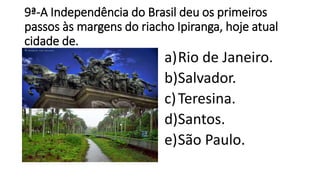 9ª-A Independência do Brasil deu os primeiros 
passos às margens do riacho Ipiranga, hoje atual 
cidade de. 
a)Rio de Janeiro. 
b)Salvador. 
c)Teresina. 
d)Santos. 
e)São Paulo. 
 
