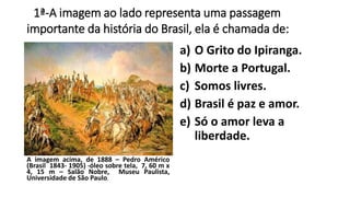 1ª-A imagem ao lado representa uma passagem 
importante da história do Brasil, ela é chamada de: 
a) O Grito do Ipiranga. 
b) Morte a Portugal. 
c) Somos livres. 
d) Brasil é paz e amor. 
e) Só o amor leva a 
liberdade. 
A imagem acima, de 1888 – Pedro Américo 
(Brasil 1843- 1905) -óleo sobre tela, 7, 60 m x 
4, 15 m – Salão Nobre, Museu Paulista, 
Universidade de São Paulo. 
 
