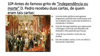 10ª-Antes do famoso grito de “Independência ou 
morte” D. Pedro recebeu duas cartas, de quem 
eram tais cartas: 
a) Uma de todos políticos portugueses 
elogiando e pedindo que continuasse com 
seu trabalho aqui e outra dos brasileiros o 
mandando ir embora. 
b) Uma de Portugal pedindo que regressasse 
a Portugal e outro de José Bonifácio de 
Andrade e Silva pedindo que ficasse. 
c) Uma de sua amante e outra de sua 
mulher. 
d) Ele não recebeu cartas, e sim um oficio o 
nomeando imperador. 
 