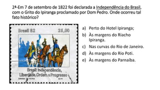 2ª-Em 7 de setembro de 1822 foi declarada a Independência do Brasil, 
com o Grito do Ipiranga proclamado por Dom Pedro. Onde ocorreu tal 
fato histórico? 
a) Perto do Hotel Ipiranga; 
b) Às margens do Riacho 
Ipiranga. 
c) Nas curvas do Rio de Janeiro. 
d) Às margens do Rio Poti. 
e) Às margens do Parnaíba. 
 