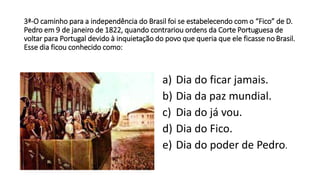 3ª-O caminho para a independência do Brasil foi se estabelecendo com o “Fico” de D. 
Pedro em9 de janeiro de 1822, quando contrariou ordens da Corte Portuguesa de 
voltar para Portugal devido à inquietação do povo que queria que ele ficasse no Brasil. 
Esse dia ficou conhecido como: 
a) Dia do ficar jamais. 
b) Dia da paz mundial. 
c) Dia do já vou. 
d) Dia do Fico. 
e) Dia do poder de Pedro. 
 