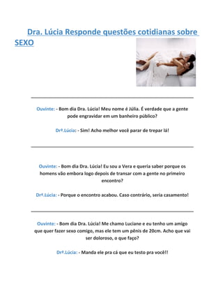 Dra. Lúcia Responde questões cotidianas sobre
SEXO




    ________________________________________________________________

      Ouvinte: - Bom dia Dra. Lúcia! Meu nome é Júlia. É verdade que a gente
                    pode engravidar em um banheiro público?

              Drª.Lúcia: - Sim! Acho melhor você parar de trepar lá!

    ________________________________________________________________



       Ouvinte: - Bom dia Dra. Lúcia! Eu sou a Vera e queria saber porque os
       homens vão embora logo depois de transar com a gente no primeiro
                                     encontro?

     Drª.Lúcia: - Porque o encontro acabou. Caso contrário, seria casamento!

    ________________________________________________________________

      Ouvinte: - Bom dia Dra. Lúcia! Me chamo Luciane e eu tenho um amigo
     que quer fazer sexo comigo, mas ele tem um pênis de 20cm. Acho que vai
                            ser doloroso, o que faço?

               Drª.Lúcia: - Manda ele pra cá que eu testo pra você!!
 