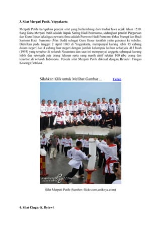 3. Silat Merpati Putih, Yogyakarta

Merpati Putih merupakan pencak silat yang berkembang dari tradisi Jawa sejak tahun 1550.
Sang Guru Merpati Putih adalah Bapak Saring Hadi Poernomo, sedangkan pendiri Perguruan
dan Guru Besar sekaligus pewaris ilmu adalah Purwoto Hadi Purnomo (Mas Poeng) dan Budi
Santoso Hadi Purnomo (Mas Budi) sebagai Guru Besar terakhir yaitu generasi ke sebelas.
Didirikan pada tanggal 2 April 1963 di Yogyakarta, mempunyai kurang lebih 85 cabang
dalam negeri dan 4 cabang luar negeri dengan jumlah kelompok latihan sebanyak 415 buah
(1993) yang tersebar di seluruh Nusantara dan saat ini mempunyai anggota sebanyak kurang
lebih dua setengah juta orang lulusan serta yang masih aktif sekitar 100 ribu orang dan
tersebar di seluruh Indonesia. Pencak silat Merpati Putih dikenal dengan Beladiri Tangan
Kosong (Betako).




              Silahkan Klik untuk Melihat Gambar ...               Tutup




                  Silat Merpati Putih (Sumber: flickr.com,uniknya.com)




4. Silat Cingkrik, Betawi
 