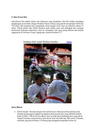5. Silat Perisai Diri

Silat Perisai Diri adalah teknik silat Indonesia yang diciptakan oleh Pak Dirdjo (mendapat
penghargaan pemerintah sebagai Pendekar Purna Utama) yang pernah mempelajari lebih dari
150 aliran silat nusantara dan mempelajari aliran kungfu siauw liem sie (shaolin) selama 13
tahun. Teknik praktis dan efektif berdasar pada elakan yang sulit ditangkap dan serangan
perlawanan kekuatan maksimum. Saat ini merupakan silat yang paling dikenal dan banyak
anggotanya di Australia, Eropa, Jepang dan Amerika Serikat.(**)




                Silahkan Klik untuk Melihat Gambar ...                Tutup




Jawa Barat

       Silat Cimande - bersama dengan Sera (aliran kera), Pamacan (aliran harimau) dan
       Trumbu (pertarungan tongkat) merupakan aliran pencak silat yang didirikan Embah
       Kahir di akhir 1700-an di Jawa Barat. Seni ini tetap ada di beberapa desa yang ada di
       Sungai Cimande, termasuk desa Tarik Kolot. Kini ada lebih dari 300 variasi Cimande,
       termasuk yang ada di Betawi. Si Pitung juga dianggap mempelajari aliran ini.
 