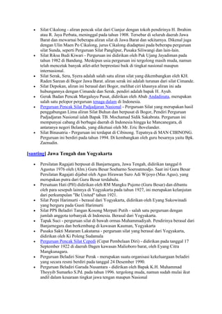 Silat Cikalong - aliran pencak silat dari Cianjur dengan tokoh pendirinya H. Ibrahim
     atau R. Jaya Perbata, meninggal pada tahun 1908. Tersebar di seluruh daerah Jawa
     Barat dan mewarnai beberapa aliran silat di Jawa Barat dan sekitarnya. Dikenal juga
     dengan Ulin Maen Po Cikalong, jurus Cikalong diadaptasi pada beberapa perguruan
     silat Sunda, seperti Perguruan Silat Panglipur, Pusaka Siliwangi dan lain-lain.
     Silat Riksa Budi Kiwari - Perguruan ini didirikan oleh Pak Ujang Jayadiman pada
     tahun 1982 di Bandung. Meskipun usia perguruan ini tergolong masih muda, namun
     telah mencetak banyak atlet-atlet berprestasi baik di tingkat nasional maupun
     internasional.
     Silat Serak, Sera, Syera adalah salah satu aliran silat yang dikembangkan oleh KH.
     Raden Sarean di Bogor Jawa Barat. aliran serak ini adalah turunan dari silat Cimande.
     Silat Depokan, aliran ini berasal dari Bogor, melihat ciri khasnya aliran ini ada
     hubungannya dengan Cimande dan Serak. pendiri adalah bapak H. Ayub.
     Gerak Badan Pencak Margaluyu Pusat, didirikan oleh Abah Andadinata, merupakan
     salah satu pelopor perguruan tenaga dalam di Indonesia.
     Perguruan Pencak Silat Padjadjaran Nasional - Perguruan Silat yang merupakan hasil
     penggabungan Lima aliran Silat Buhun dan berpusat di Bogor, Pendiri Perguruan
     Padjadjaran Nasional ialah Bapak TB. Mochamad Sidik Sakabrata. Perguruan ini
     mempunyai cabang di berbagai daerah di Indonesia hingga ke Mancanegara, di
     antaranya negeri Belanda, yang diketuai oleh Mr. Eric Bovelander.
     Silat Binasatria - Perguruan ini terdapat di Cibinong. Tepatnya di MAN CIBINONG.
     Perguruan ini berdiri pada tahun 1994. Di kembangkan oleh guru besarnya yaitu Bpk.
     Zaenudin.

[sunting] Jawa Tengah dan Yogyakarta

     Persilatan Ragajati berpusat di Banjarnegara, Jawa Tengah, didirikan tanggal 6
     Agustus 1976 oleh (Alm.) Guru Besar Soeharno Soeroatmodjo. Saat ini Guru Besar
     Persilatan Ragajati dijabat oleh Agus Hirawan Suro Adi Wijoyo (Mas Agus), yang
     merupakan putra dari Guru Besar terdahulu.
     Persatuan Hati (PH) didirikan oleh RM Mangku Pujono (Guru Besar) dan dibantu
     oleh para sesepuh lainnya di Yogyakarta pada tahun 1927, ini merupakan kelanjutan
     dari perkumpulan "Be United" tahun 1921.
     Silat Perpi Harimurti - berasal dari Yogyakarta, didirikan oleh Eyang Sukowinadi
     yang berguru pada Gusti Harimurti
     Silat PPS Beladiri Tangan Kosong Merpati Putih - salah satu perguruan dengan
     jumlah anggota terbanyak di Indonesia. Berasal dari Yogyakarta.
     Tapak Suci - perguruan silat di bawah ormas Muhammadiyah. Pendirinya berasal dari
     Banjarnegara dan berkembang di kawasan Kauman, Yogyakarta
     Pusaka Sakti Mataram Lakutama - perguruan silat yang berasal dari Yogyakarta,
     didirikan oleh Ki Poleng Sudamala
     Perguruan Pencak Silat Cepedi (Cepat Pembelaan Diri) - didirikan pada tanggal 17
     September 1922 di daerah Dagen kawasan Malioboro barat, oleh Eyang Citra
     Mangkunagara.
     Perguruan Beladiri Sinar Perak - merupakan suatu organisasi kekeluargaan beladiri
     yang secara resmi berdiri pada tanggal 24 Desember 1990.
     Perguruan Beladiri Garuda Nusantara - didirikan oleh Bapak K.H. Muhammad
     Thoyyib Sumarko S.Pd. pada tahun 1996. tergolong muda, namun sudah mulai ikut
     andil dalam keuaraan tingkat jawa tengan maupun Nasional
 