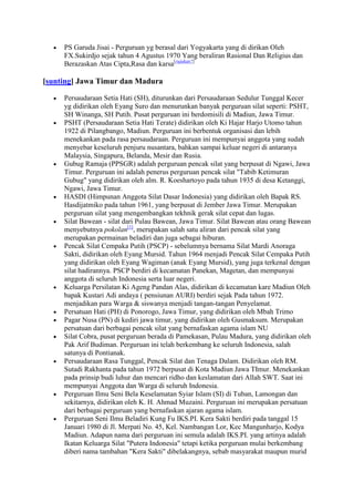 PS Garuda Jisai - Perguruan yg berasal dari Yogyakarta yang di dirikan Oleh
     FX.Sukirdjo sejak tahun 4 Agustus 1970 Yang beraliran Rasional Dan Religius dan
     Berazaskan Atas Cipta,Rasa dan karsa[rujukan?]

[sunting] Jawa Timur dan Madura

     Persaudaraan Setia Hati (SH), diturunkan dari Persaudaraan Sedulur Tunggal Kecer
     yg didirikan oleh Eyang Suro dan menurunkan banyak perguruan silat seperti: PSHT,
     SH Winanga, SH Putih. Pusat perguruan ini berdomisili di Madiun, Jawa Timur.
     PSHT (Persaudaraan Setia Hati Terate) didirikan oleh Ki Hajar Harjo Utomo tahun
     1922 di Pilangbango, Madiun. Perguruan ini berbentuk organisasi dan lebih
     menekankan pada rasa persaudaraan. Perguruan ini mempunyai anggota yang sudah
     menyebar keseluruh penjuru nusantara, bahkan sampai keluar negeri di antaranya
     Malaysia, Singapura, Belanda, Mesir dan Rusia.
     Gubug Ramaja (PPSGR) adalah perguruan pencak silat yang berpusat di Ngawi, Jawa
     Timur. Perguruan ini adalah penerus perguruan pencak silat "Tabib Ketimuran
     Gubug" yang didirikan oleh alm. R. Koeshartoyo pada tahun 1935 di desa Ketanggi,
     Ngawi, Jawa Timur.
     HASDI (Himpunan Anggota Silat Dasar Indonesia) yang didirikan oleh Bapak RS.
     Hasdijatmiko pada tahun 1961, yang berpusat di Jember Jawa Timur. Merupakan
     perguruan silat yang mengembangkan tekhnik gerak silat cepat dan lugas.
     Silat Bawean - silat dari Pulau Bawean, Jawa Timur. Silat Bawean atau orang Bawean
     menyebutnya pokolan[1], merupakan salah satu aliran dari pencak silat yang
     merupakan permainan beladiri dan juga sebagai hiburan.
     Pencak Silat Cempaka Putih (PSCP) - sebelumnya bernama Silat Mardi Anoraga
     Sakti, didirikan oleh Eyang Mursid. Tahun 1964 menjadi Pencak Silat Cempaka Putih
     yang didirikan oleh Eyang Wagiman (anak Eyang Mursid), yang juga terkenal dengan
     silat hadirannya. PSCP berdiri di kecamatan Panekan, Magetan, dan mempunyai
     anggota di seluruh Indonesia serta luar negeri.
     Keluarga Persilatan Ki Ageng Pandan Alas, didirikan di kecamatan kare Madiun Oleh
     bapak Kustari Adi andaya ( pensiunan AURI) berdiri sejak Pada tahun 1972.
     menjadikan para Warga & siswanya menjadi tangan-tangan Penyelamat.
     Persatuan Hati (PH) di Ponorogo, Jawa Timur, yang didirikan oleh Mbah Trimo
     Pagar Nusa (PN) di kediri jawa timur, yang didirikan oleh Gusmaksum. Merupakan
     persatuan dari berbagai pencak silat yang bernafaskan agama islam NU
     Silat Cobra, pusat perguruan berada di Pamekasan, Pulau Madura, yang didirikan oleh
     Pak Arif Budiman. Perguruan ini telah berkembang ke seluruh Indonesia, salah
     satunya di Pontianak.
     Persaudaraan Rasa Tunggal, Pencak Silat dan Tenaga Dalam. Didirikan oleh RM.
     Sutadi Rakhanta pada tahun 1972 berpusat di Kota Madiun Jawa TImur. Menekankan
     pada prinsip budi luhur dan mencari ridho dan keslamatan dari Allah SWT. Saat ini
     mempunyai Anggota dan Warga di seluruh Indonesia.
     Perguruan Ilmu Seni Bela Keselamatan Syiar Islam (SI) di Tuban, Lamongan dan
     sekitarnya, didirikan oleh K. H. Ahmad Muzaini. Perguruan ini merupakan persatuan
     dari berbagai perguruan yang bernafaskan ajaran agama islam.
     Perguruan Seni Ilmu Beladiri Kung Fu IKS.PI. Kera Sakti berdiri pada tanggal 15
     Januari 1980 di Jl. Merpati No. 45, Kel. Nambangan Lor, Kec Mangunharjo, Kodya
     Madiun. Adapun nama dari perguruan ini semula adalah IKS.PI. yang artinya adalah
     Ikatan Keluarga Silat "Putera Indonesia" tetapi ketika perguruan mulai berkembang
     diberi nama tambahan "Kera Sakti" dibelakangnya, sebab masyarakat maupun murid
 