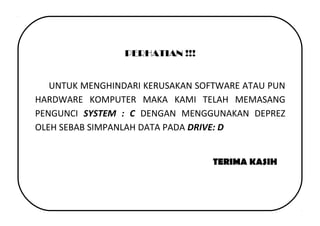 PERHATIAN !!!
UNTUK MENGHINDARI KERUSAKAN SOFTWARE ATAU PUN
HARDWARE KOMPUTER MAKA KAMI TELAH MEMASANG
PENGUNCI SYSTEM : C DENGAN MENGGUNAKAN DEPREZ
OLEH SEBAB SIMPANLAH DATA PADA DRIVE: D
TERIMA KASIH
 