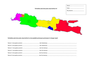 Perhatikan peta buta pulau Jawa berikut ini!
Perhatikan peta buta pulau Jawa berikut ini, dan jawablah pertanyaan-pertanyaan ini dengan tepat!
Nomor 1 merupakan provinsi ……………………………………………………. dan ibukotanya …………………………………………………………………………………………….
Nomor 2 merupakan provinsi ……………………………………………………. dan ibukotanya ……………………………………………………………………………………………
Nomor 3 merupakan provinsi …………………………………………………… dan ibu kotanya ……………………………………………………………………………………………
Nomor 4 merupakan provinsi …………………………………………………… dan ibu kotanya …………………………………………………………………………………………….
Nomor 5 merupakan provinsi …………………………………………………… dan ibu kotanya ……………………………………………………………………………………………
Nomor 6 merupakan provinsi …………………………………………………… dan ibu kotanya ……………………………………………………………………………………………
1
5
4
2
6
3
Nama …………………………………………..
Kelas ……………………………………………
No presensi ………………………………….
 