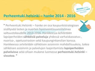 Perheentuki.helsinki – hanke 2014 - 2016
” Perheentuki.Helsinki – hanke on osa kaupunkistrategiaan
sisältyvää lasten ja nuorten hyvinvointisuunnitelmaa
valtuustokaudelle 2013-2016. Hankkeessa kehitetään
lapsiperheiden sähköisiä palveluja yhdessä varhaiskasvatus-,
nuoriso-, opetusviraston sekä kaupunginkanslian kanssa.
Hankkeessa selvitetään sähköisen asioinnin mahdollisuuksia, tukea
sähköisen asioinnin ja palvelujen laajentamista lapsiperheiden
palveluissa sekä ollaan mukana luomassa perheentuki.helsinki –
sivustoa. ”
 