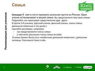 Рекомендация для учеников   Семья

                            Ситуация: К вам в гости приехала школьная группа из России. Один
                            ученик останавливает в вашей семье. Вы представляете ему свою семью.
                            Подумайте, как происходит представление друг друга.
                            В группе 3-4 ученикa. (русский ученик, финский ученик, члены семьи,
                            домашние животные и так далее.)
                            Сделайте разговоры, например
                              - как представляются члены семьи
                              - о чём хотят рассказать члены семьи (о себе)
                            В семье (может быть) есть «необычное домашнее животное», домашние
                            питомцы. Расскажете тоже о нём.




3
 