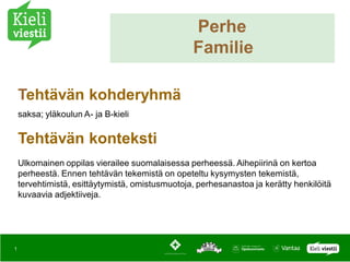 Perhe
                                                 Familie

    Tehtävän kohderyhmä
    saksa; yläkoulun A- ja B-kieli


    Tehtävän konteksti
    Ulkomainen oppilas vierailee suomalaisessa perheessä. Aihepiirinä on kertoa
    perheestä. Ennen tehtävän tekemistä on opeteltu kysymysten tekemistä,
    tervehtimistä, esittäytymistä, omistusmuotoja, perhesanastoa ja kerätty henkilöitä
    kuvaavia adjektiiveja.




1
 