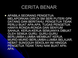 CERITA BENAR APABILA SEORANG PENGETUA MELAPORKAN DIRI DI SM SERI PUTERI GPK DATANG DAN BERITAHU, PENGETUA TIDAK PERLU BUAT APA-APA. TUGAS PENGETUA HANYA RONDA-RONDA DAN SENYUM SAHAJA. KERJA-KERJA SEMUANYA DIBUAT OLEH SEMUA GURU. GURU-GURU BERLUMBA-LUMBA MEMBUAT KERJA. MURID-MURID BERLUMBA-LUMBA BELAJAR. HEBAT SUNGGUH SEKOLAH INI HINGGA PENGETUA TIDAK TAHU NAK BUAT APA-APA. 