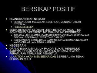 BERSIKAP POSITIF BUANGKAN SIKAP NEGATIF BERTANGGUH, MALASLAH, LECEHLAH, MENGANTUKLAH, STRESLAH RELEKS/SELESA SEDIA BERUBAH KE ARAH LEBIH BERDAYA MAJU – DO SOMETHING DIFFERENT. NO CHANGE NO PROGRESS AIR ASIA - DULU AMBIL GAMBAR K/TERBANG MASUK KE DALAM BINGKAI, SEKARANG ‘EVERYONE CAN FLY’ NAK MENJADI JUARA KENA NAMPAK (MELALUI IMAGINASI) APA YANG ORANG LAIN TIDAK NAMPAK KEGESAAN ORANG BIJAK MENUNJUK PANDAI BUKAN MENUNJUK KARENAH. TIDAK ADA SESIAPAPUN BERADA DI ATAS PERATURAN TERMASUK PENGETUA ULAR TIDAK AKAN MEMBESAR DAN  BERBISA JIKA TIDAK BERSALIN KULIT 