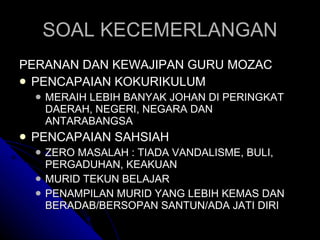 SOAL KECEMERLANGAN PERANAN DAN KEWAJIPAN GURU MOZAC PENCAPAIAN KOKURIKULUM MERAIH LEBIH BANYAK JOHAN DI PERINGKAT DAERAH, NEGERI, NEGARA DAN ANTARABANGSA PENCAPAIAN SAHSIAH ZERO MASALAH : TIADA VANDALISME, BULI, PERGADUHAN, KEAKUAN MURID TEKUN BELAJAR PENAMPILAN MURID YANG LEBIH KEMAS DAN BERADAB/BERSOPAN SANTUN/ADA JATI DIRI 