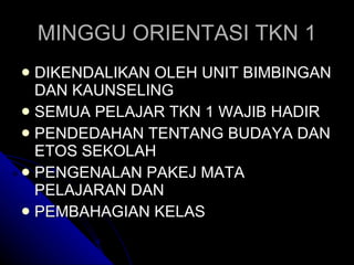 MINGGU ORIENTASI TKN 1 DIKENDALIKAN OLEH UNIT BIMBINGAN DAN KAUNSELING SEMUA PELAJAR TKN 1 WAJIB HADIR PENDEDAHAN TENTANG BUDAYA DAN ETOS SEKOLAH PENGENALAN PAKEJ MATA PELAJARAN DAN  PEMBAHAGIAN KELAS 