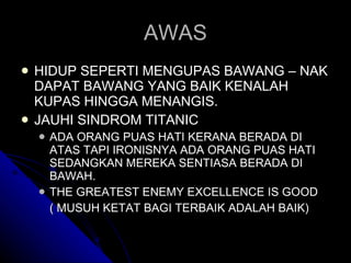 AWAS HIDUP SEPERTI MENGUPAS BAWANG – NAK DAPAT BAWANG YANG BAIK KENALAH KUPAS HINGGA MENANGIS. JAUHI SINDROM TITANIC ADA ORANG PUAS HATI KERANA BERADA DI ATAS TAPI IRONISNYA ADA ORANG PUAS HATI SEDANGKAN MEREKA SENTIASA BERADA DI BAWAH. THE GREATEST ENEMY EXCELLENCE IS GOOD  ( MUSUH KETAT BAGI TERBAIK ADALAH BAIK) 