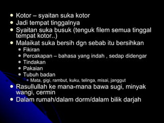 Kotor – syaitan suka kotor Jadi tempat tinggalnya Syaitan suka busuk (tenguk filem semua tinggal tempat kotor..) Malaikat suka bersih dgn sebab itu bersihkan  Fikiran Percakapan – bahasa yang indah , sedap didengar Tindakan Pakaian Tubuh badan  Mata, gigi, rambut, kuku, telinga, misai, janggut Rasullullah ke mana-mana bawa sugi, minyak wangi, cermin Dalam rumah/dalam dorm/dalam bilik darjah 