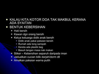 KALAU KITA KOTOR DOA TAK MAKBUL KERANA ADA SYAITAN BENTUK KEBERSIHAN Hati bersih Kawan dgn orang bersih Ketua keluarga didik anak bersih Didik anak pakai pakaian bersih Rumah ada tong sampah Kereta ada plastik beg Basuh tangan masa nak makan Stiker – Kebersihan separuh daripada iman Jadualkan cucian bilik darjah/dorm dll  Amalkan pakaian warna putih 