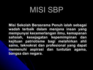 MISI SBP Misi Sekolah Berasrama Penuh ialah sebagai wadah terbaik dalam menjana insan yang mempunyai kecemerlangan ilmu, kemapanan sahsiah, kesejagatan kepemimpinan dan kejituan patriotisme bagi melahirkan ahli sains, teknokrat dan profesional yang dapat memenuhi aspirasi dan tuntutan agama, bangsa dan negara. 