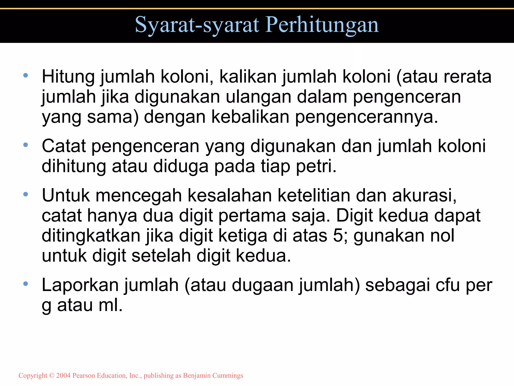 Copyright © 2004 Pearson Education, Inc., publishing as Benjamin Cummings
Syarat-syarat Perhitungan
• Hitung jumlah koloni, kalikan jumlah koloni (atau rerata
jumlah jika digunakan ulangan dalam pengenceran
yang sama) dengan kebalikan pengencerannya.
• Catat pengenceran yang digunakan dan jumlah koloni
dihitung atau diduga pada tiap petri.
• Untuk mencegah kesalahan ketelitian dan akurasi,
catat hanya dua digit pertama saja. Digit kedua dapat
ditingkatkan jika digit ketiga di atas 5; gunakan nol
untuk digit setelah digit kedua.
• Laporkan jumlah (atau dugaan jumlah) sebagai cfu per
g atau ml.
 