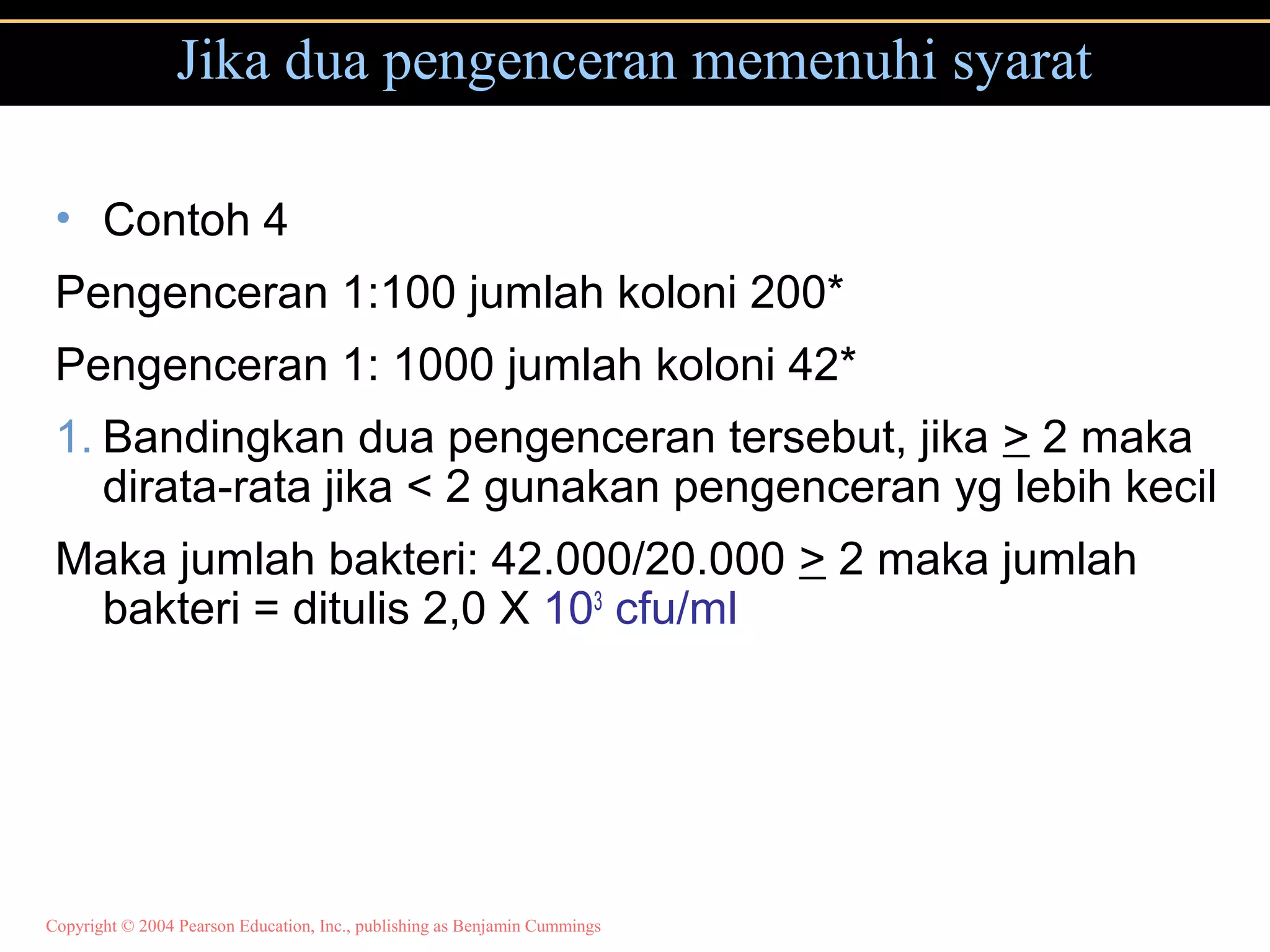 Copyright © 2004 Pearson Education, Inc., publishing as Benjamin Cummings
Jika dua pengenceran memenuhi syarat
• Contoh 4
Pengenceran 1:100 jumlah koloni 200*
Pengenceran 1: 1000 jumlah koloni 42*
1. Bandingkan dua pengenceran tersebut, jika > 2 maka
dirata-rata jika < 2 gunakan pengenceran yg lebih kecil
Maka jumlah bakteri: 42.000/20.000 > 2 maka jumlah
bakteri = ditulis 2,0 X 103
cfu/ml
 