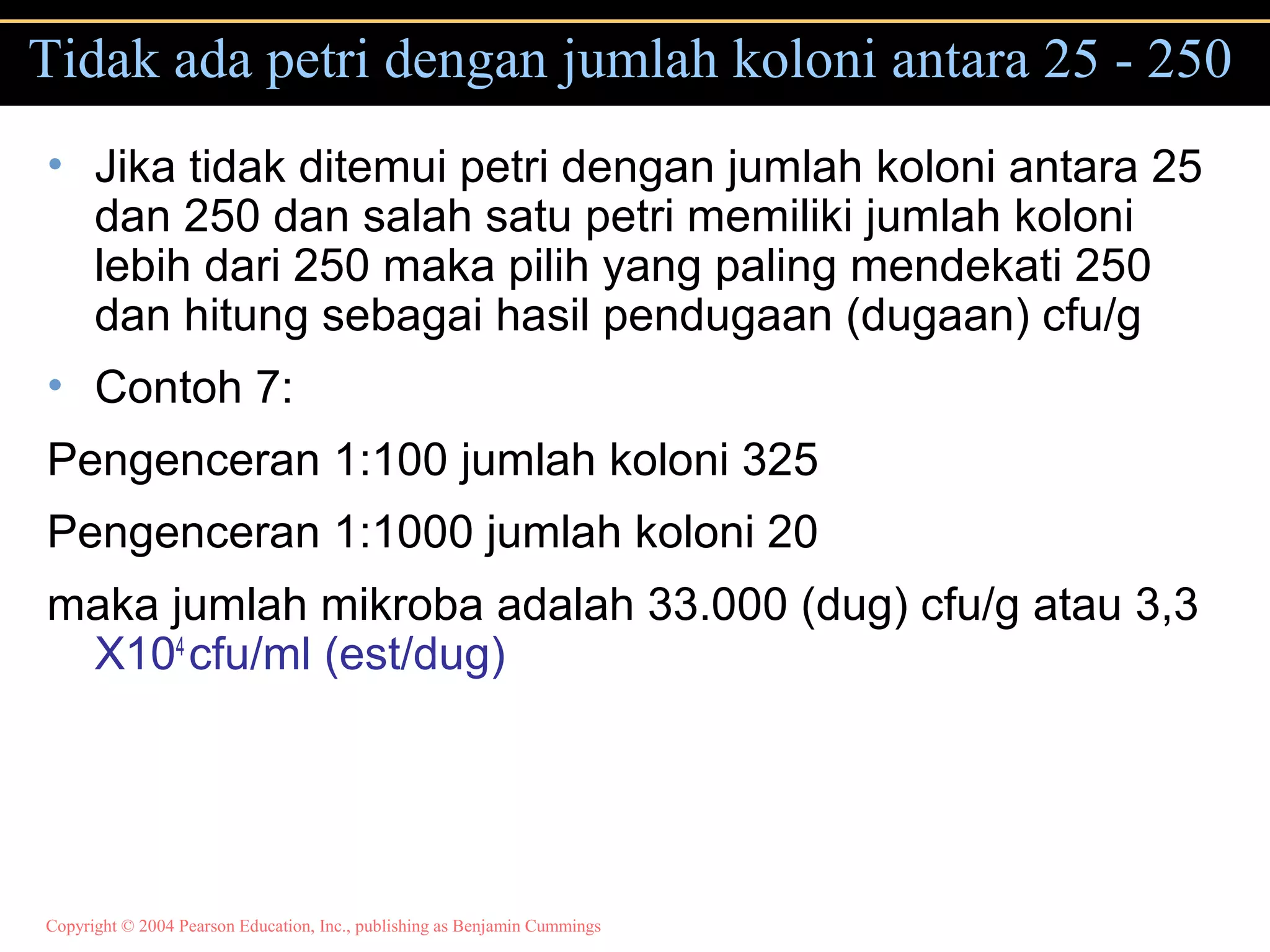 Copyright © 2004 Pearson Education, Inc., publishing as Benjamin Cummings
Tidak ada petri dengan jumlah koloni antara 25 - 250
• Jika tidak ditemui petri dengan jumlah koloni antara 25
dan 250 dan salah satu petri memiliki jumlah koloni
lebih dari 250 maka pilih yang paling mendekati 250
dan hitung sebagai hasil pendugaan (dugaan) cfu/g
• Contoh 7:
Pengenceran 1:100 jumlah koloni 325
Pengenceran 1:1000 jumlah koloni 20
maka jumlah mikroba adalah 33.000 (dug) cfu/g atau 3,3
X104
cfu/ml (est/dug)
 