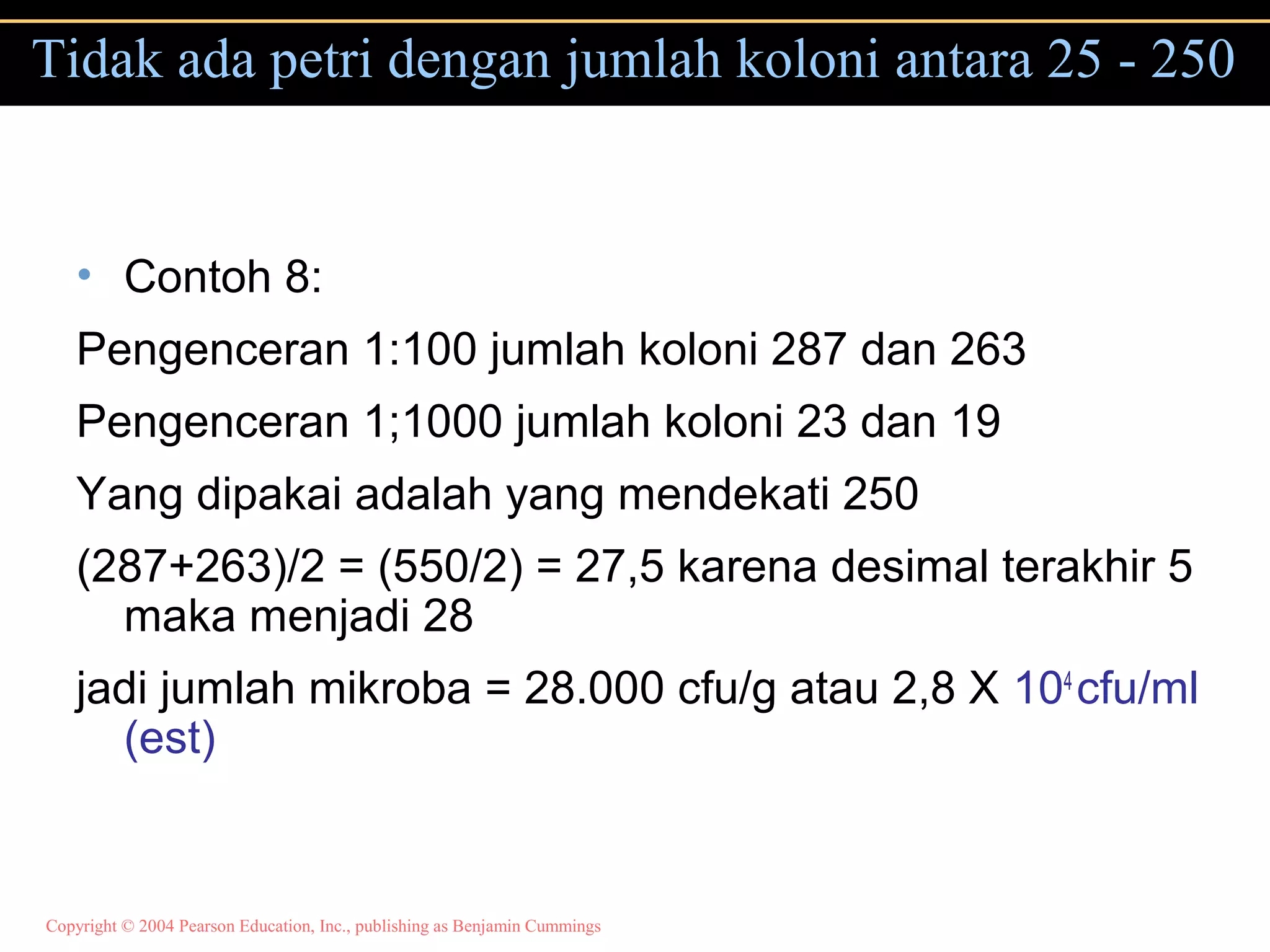 Copyright © 2004 Pearson Education, Inc., publishing as Benjamin Cummings
Tidak ada petri dengan jumlah koloni antara 25 - 250
• Contoh 8:
Pengenceran 1:100 jumlah koloni 287 dan 263
Pengenceran 1;1000 jumlah koloni 23 dan 19
Yang dipakai adalah yang mendekati 250
(287+263)/2 = (550/2) = 27,5 karena desimal terakhir 5
maka menjadi 28
jadi jumlah mikroba = 28.000 cfu/g atau 2,8 X 104
cfu/ml
(est)
 