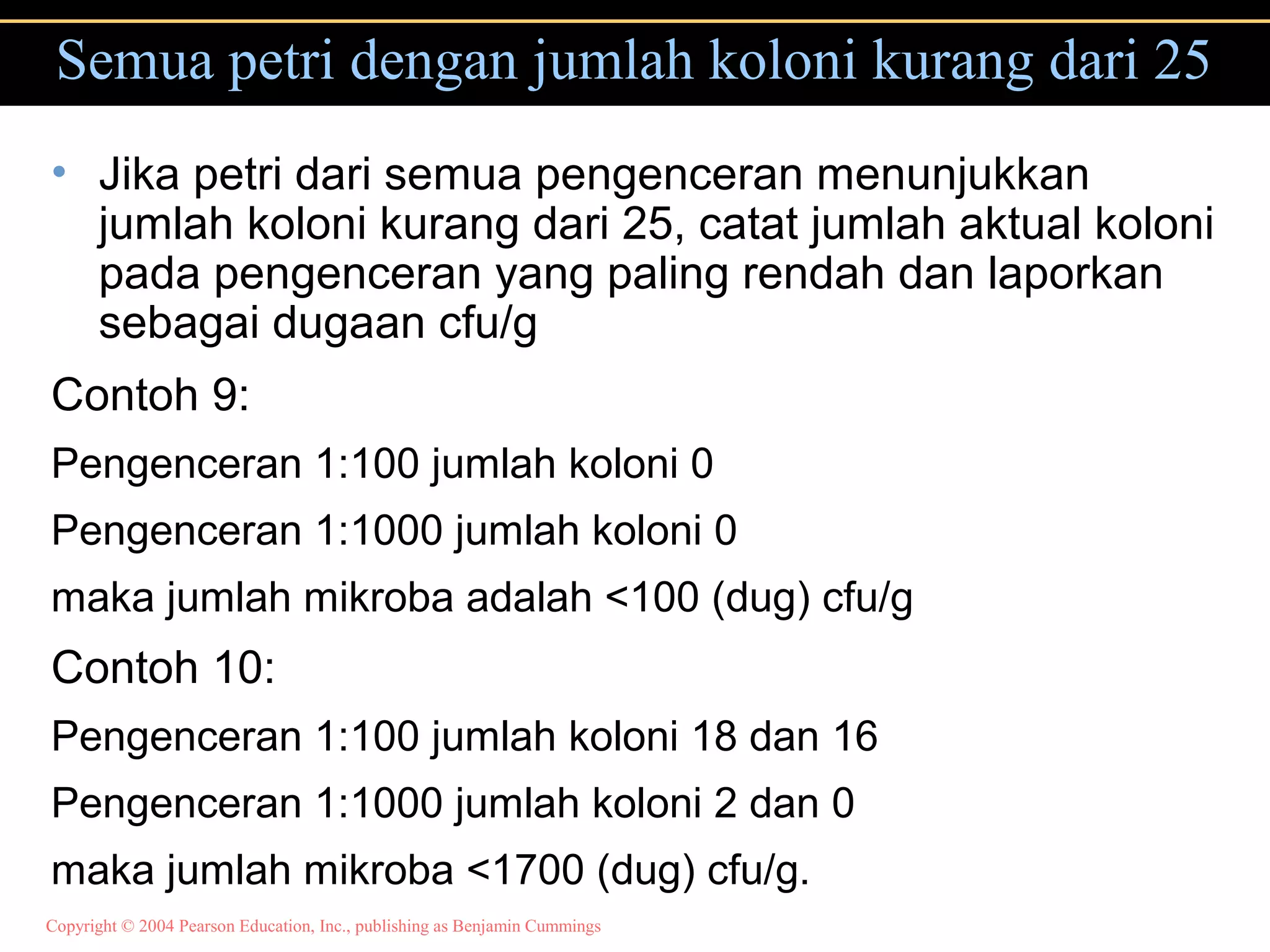 Copyright © 2004 Pearson Education, Inc., publishing as Benjamin Cummings
Semua petri dengan jumlah koloni kurang dari 25
• Jika petri dari semua pengenceran menunjukkan
jumlah koloni kurang dari 25, catat jumlah aktual koloni
pada pengenceran yang paling rendah dan laporkan
sebagai dugaan cfu/g
Contoh 9:
Pengenceran 1:100 jumlah koloni 0
Pengenceran 1:1000 jumlah koloni 0
maka jumlah mikroba adalah <100 (dug) cfu/g
Contoh 10:
Pengenceran 1:100 jumlah koloni 18 dan 16
Pengenceran 1:1000 jumlah koloni 2 dan 0
maka jumlah mikroba <1700 (dug) cfu/g.
 