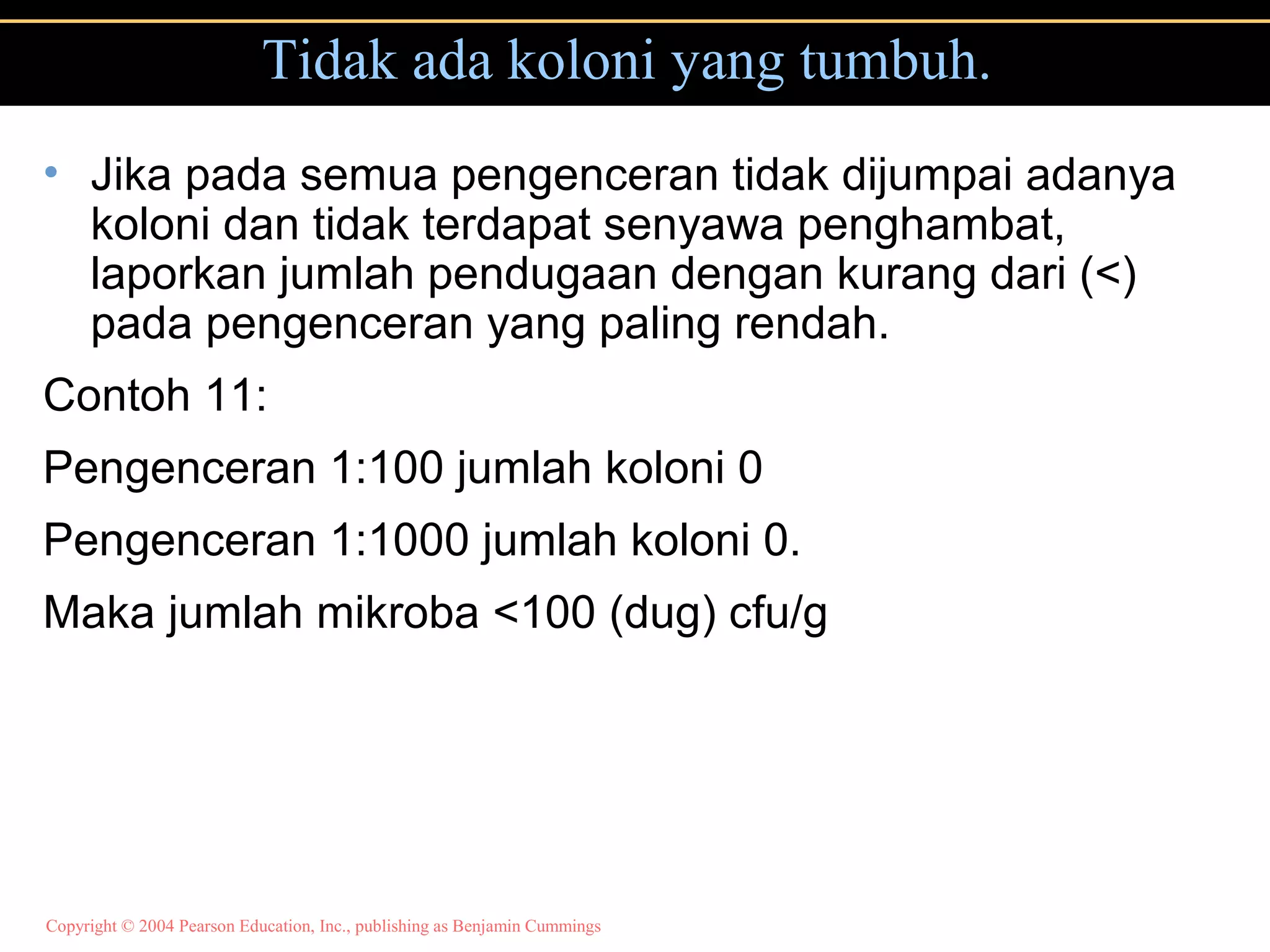 Copyright © 2004 Pearson Education, Inc., publishing as Benjamin Cummings
Tidak ada koloni yang tumbuh.
• Jika pada semua pengenceran tidak dijumpai adanya
koloni dan tidak terdapat senyawa penghambat,
laporkan jumlah pendugaan dengan kurang dari (<)
pada pengenceran yang paling rendah.
Contoh 11:
Pengenceran 1:100 jumlah koloni 0
Pengenceran 1:1000 jumlah koloni 0.
Maka jumlah mikroba <100 (dug) cfu/g
 