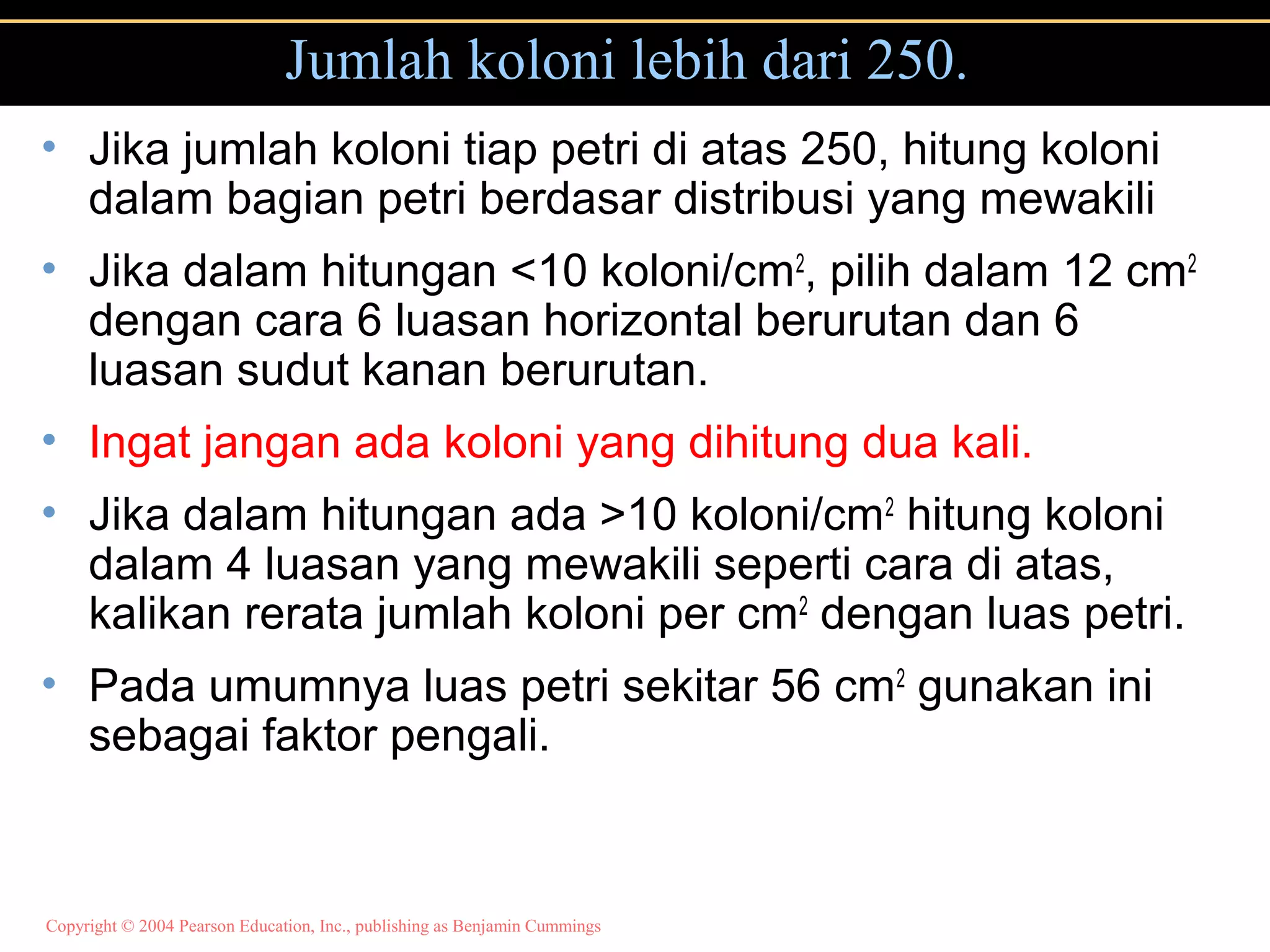 Copyright © 2004 Pearson Education, Inc., publishing as Benjamin Cummings
Jumlah koloni lebih dari 250.
• Jika jumlah koloni tiap petri di atas 250, hitung koloni
dalam bagian petri berdasar distribusi yang mewakili
• Jika dalam hitungan <10 koloni/cm2
, pilih dalam 12 cm2
dengan cara 6 luasan horizontal berurutan dan 6
luasan sudut kanan berurutan.
• Ingat jangan ada koloni yang dihitung dua kali.
• Jika dalam hitungan ada >10 koloni/cm2
hitung koloni
dalam 4 luasan yang mewakili seperti cara di atas,
kalikan rerata jumlah koloni per cm2
dengan luas petri.
• Pada umumnya luas petri sekitar 56 cm2
gunakan ini
sebagai faktor pengali.
 
