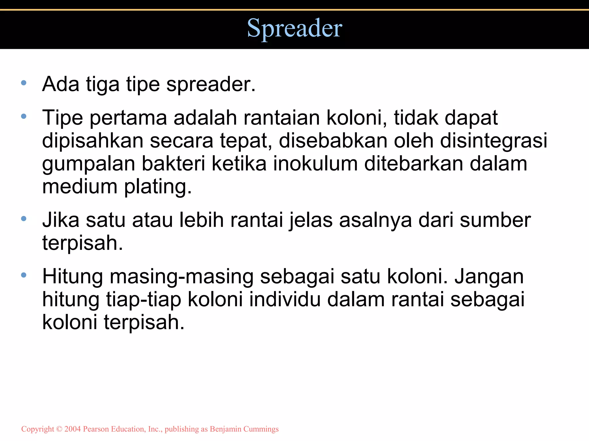 Copyright © 2004 Pearson Education, Inc., publishing as Benjamin Cummings
Spreader
• Ada tiga tipe spreader.
• Tipe pertama adalah rantaian koloni, tidak dapat
dipisahkan secara tepat, disebabkan oleh disintegrasi
gumpalan bakteri ketika inokulum ditebarkan dalam
medium plating.
• Jika satu atau lebih rantai jelas asalnya dari sumber
terpisah.
• Hitung masing-masing sebagai satu koloni. Jangan
hitung tiap-tiap koloni individu dalam rantai sebagai
koloni terpisah.
 