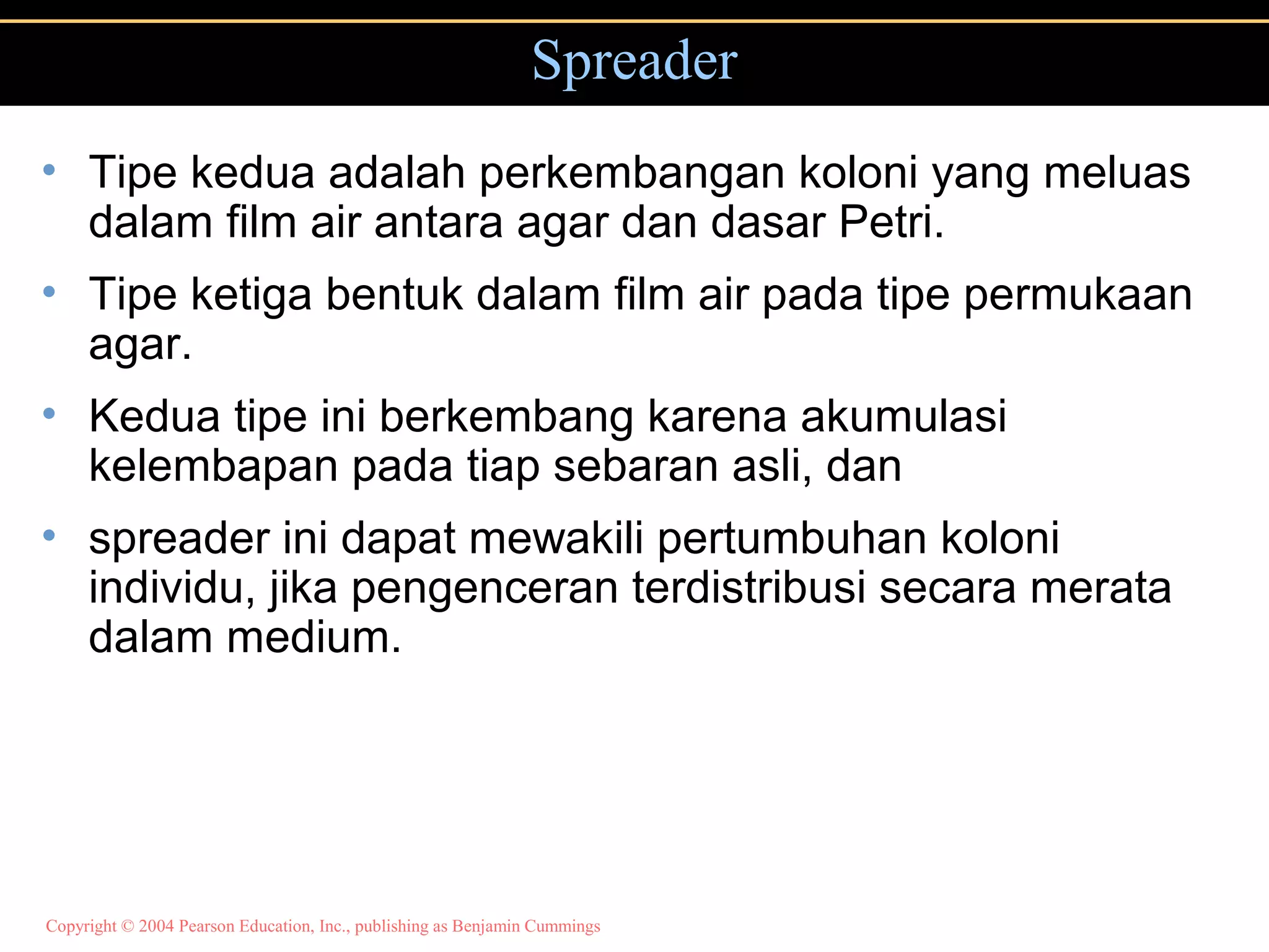 Copyright © 2004 Pearson Education, Inc., publishing as Benjamin Cummings
Spreader
• Tipe kedua adalah perkembangan koloni yang meluas
dalam film air antara agar dan dasar Petri.
• Tipe ketiga bentuk dalam film air pada tipe permukaan
agar.
• Kedua tipe ini berkembang karena akumulasi
kelembapan pada tiap sebaran asli, dan
• spreader ini dapat mewakili pertumbuhan koloni
individu, jika pengenceran terdistribusi secara merata
dalam medium.
 