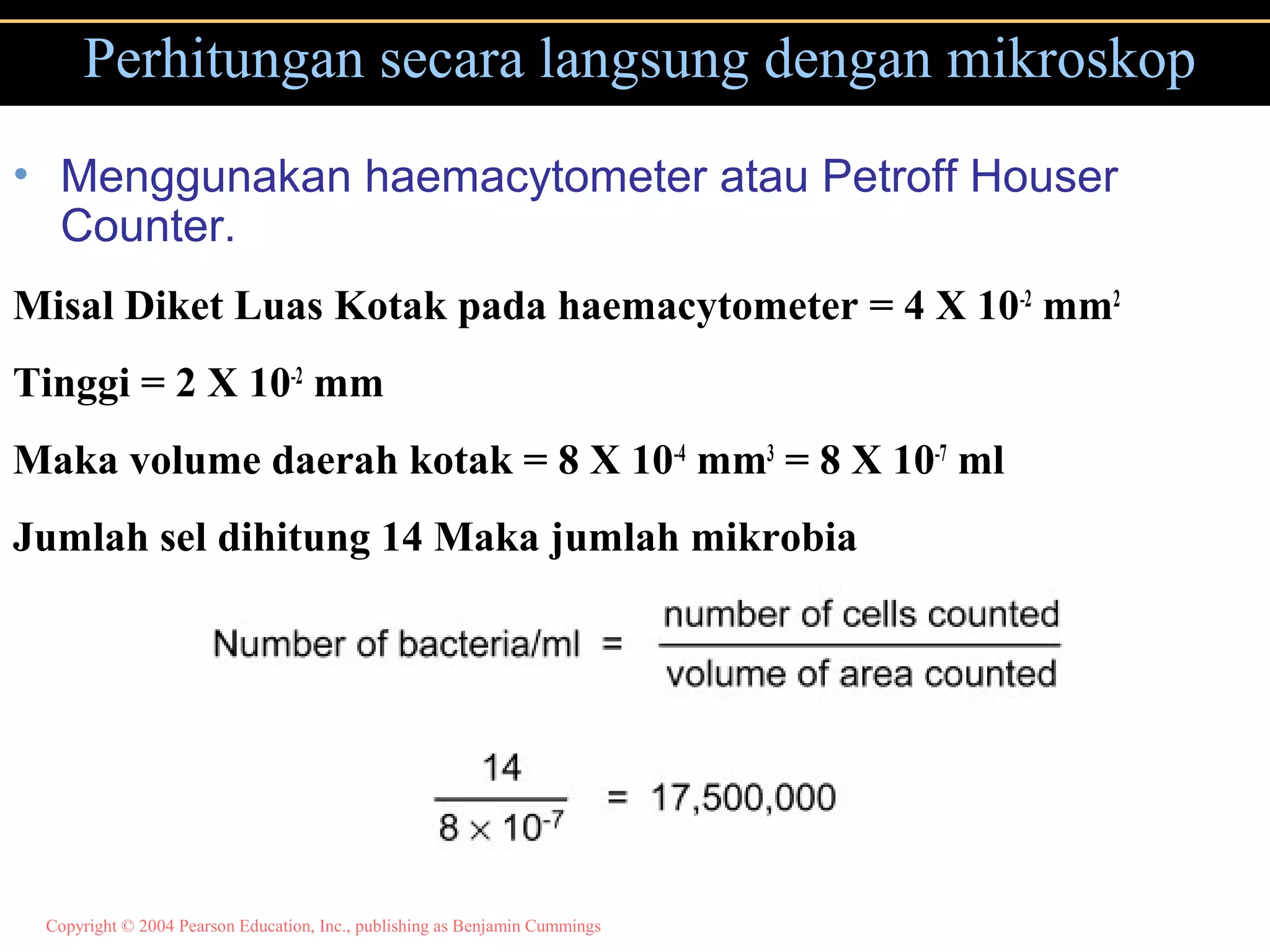 Copyright © 2004 Pearson Education, Inc., publishing as Benjamin Cummings
Perhitungan secara langsung dengan mikroskop
• Menggunakan haemacytometer atau Petroff Houser
Counter.
Misal Diket Luas Kotak pada haemacytometer = 4 X 10-2
mm2
Tinggi = 2 X 10-2
mm
Maka volume daerah kotak = 8 X 10-4
mm3
= 8 X 10-7
ml
Jumlah sel dihitung 14 Maka jumlah mikrobia
 