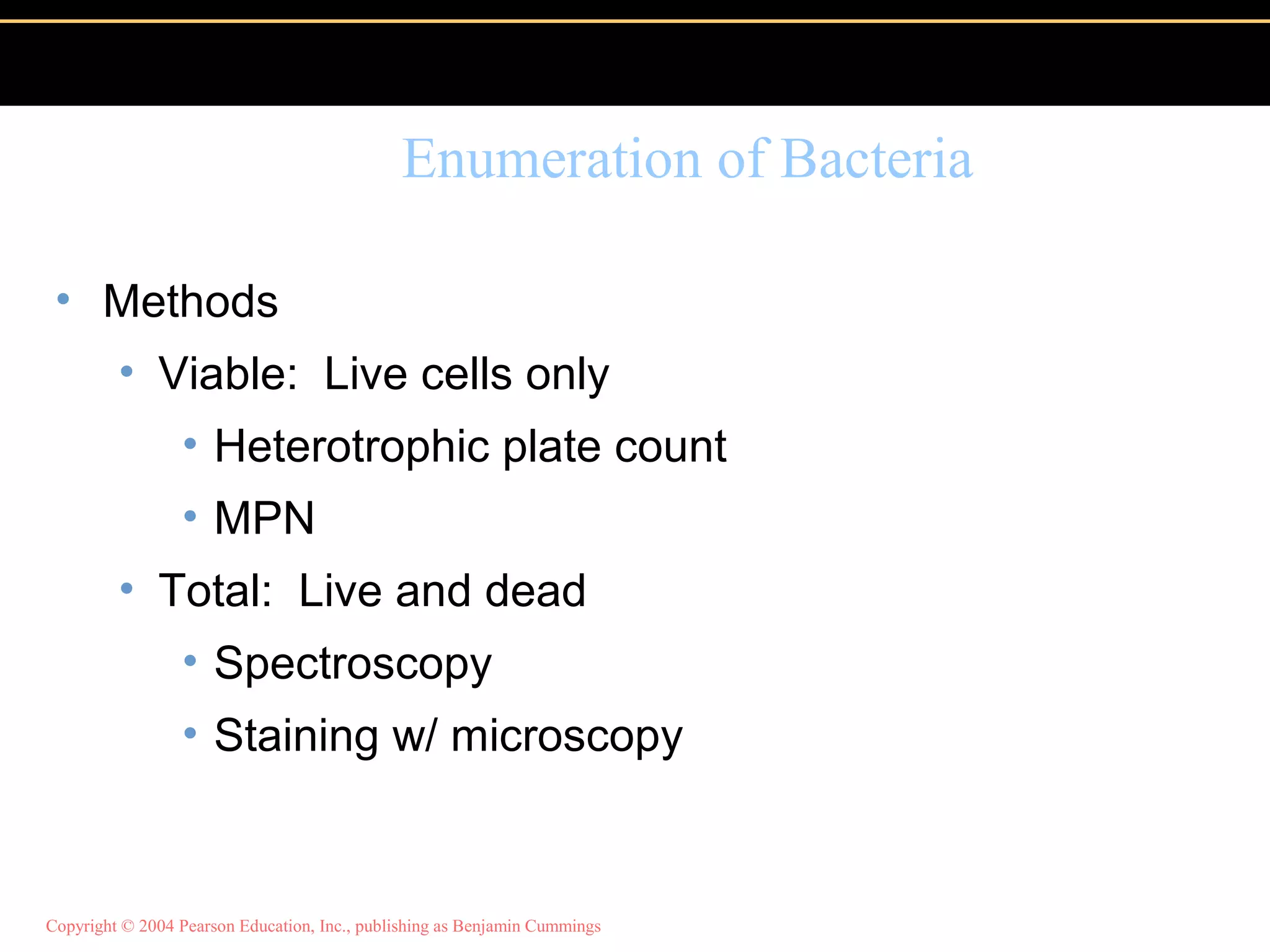 Copyright © 2004 Pearson Education, Inc., publishing as Benjamin Cummings
Enumeration of Bacteria
• Methods
• Viable: Live cells only
• Heterotrophic plate count
• MPN
• Total: Live and dead
• Spectroscopy
• Staining w/ microscopy
 