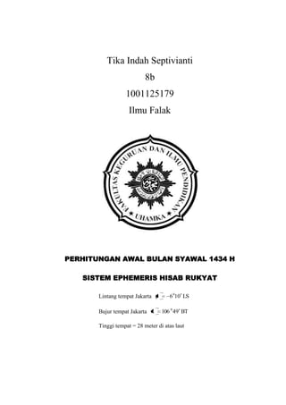 Tika Indah Septivianti
8b
1001125179
Ilmu Falak
PERHITUNGAN AWAL BULAN SYAWAL 1434 H
SISTEM EPHEMERIS HISAB RUKYAT
Lintang tempat Jakarta LS0160
Bujur tempat Jakarta BT94106 0
Tinggi tempat = 28 meter di atas laut
 